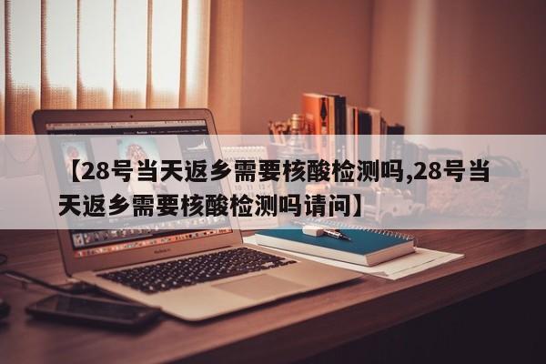 【28号当天返乡需要核酸检测吗,28号当天返乡需要核酸检测吗请问】