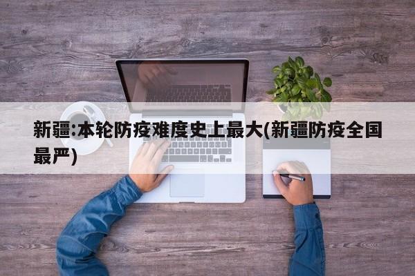 新疆:本轮防疫难度史上最大(新疆防疫全国最严)