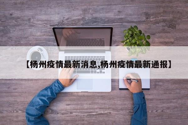 【杨州疫情最新消息,杨州疫情最新通报】