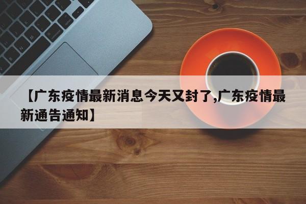 【广东疫情最新消息今天又封了,广东疫情最新通告通知】