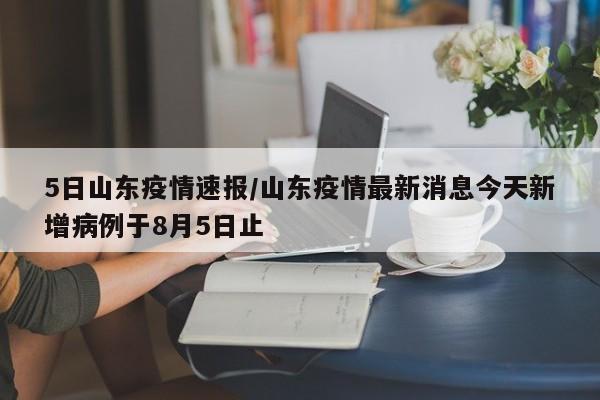 5日山东疫情速报/山东疫情最新消息今天新增病例于8月5日止