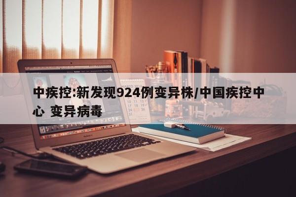 中疾控:新发现924例变异株/中国疾控中心 变异病毒