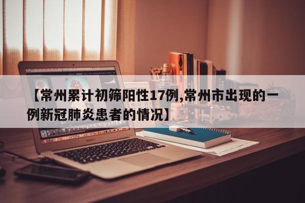 【常州累计初筛阳性17例,常州市出现的一例新冠肺炎患者的情况】