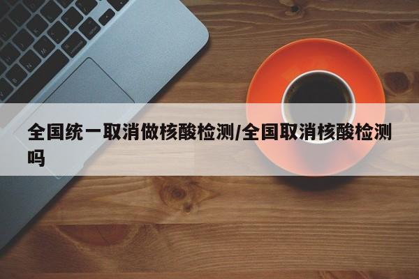 全国统一取消做核酸检测/全国取消核酸检测吗
