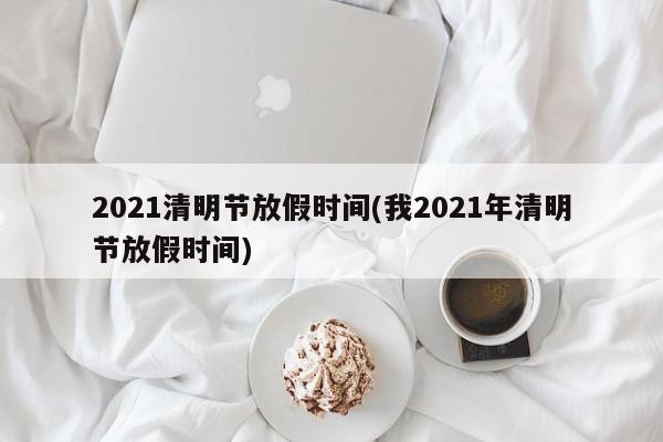 2021清明节放假时间(我2021年清明节放假时间)
