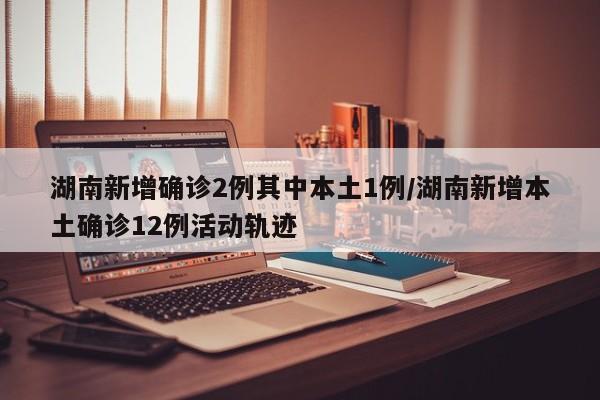 湖南新增确诊2例其中本土1例/湖南新增本土确诊12例活动轨迹
