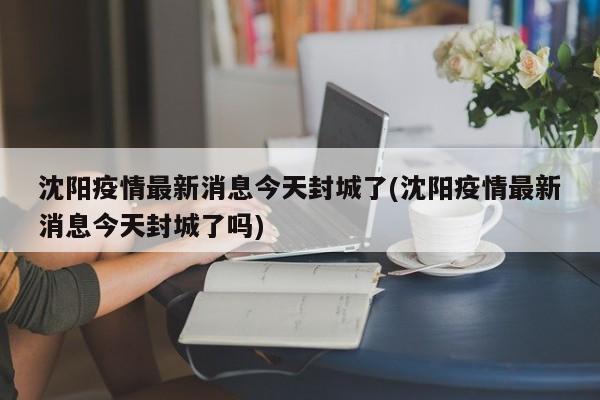 沈阳疫情最新消息今天封城了(沈阳疫情最新消息今天封城了吗)