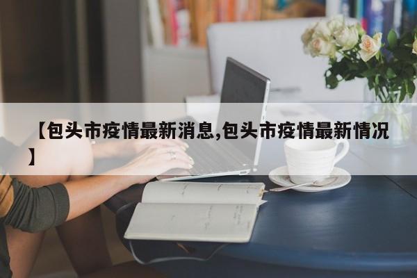 【包头市疫情最新消息,包头市疫情最新情况】