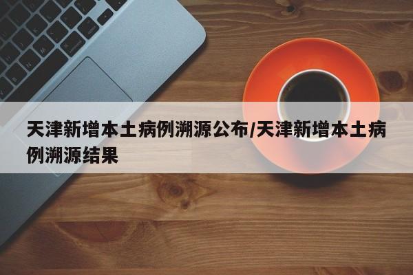 天津新增本土病例溯源公布/天津新增本土病例溯源结果
