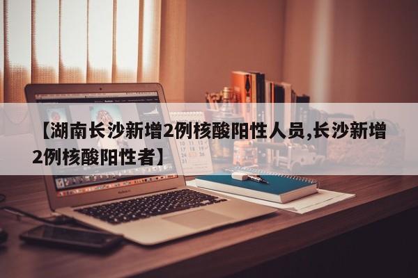 【湖南长沙新增2例核酸阳性人员,长沙新增2例核酸阳性者】