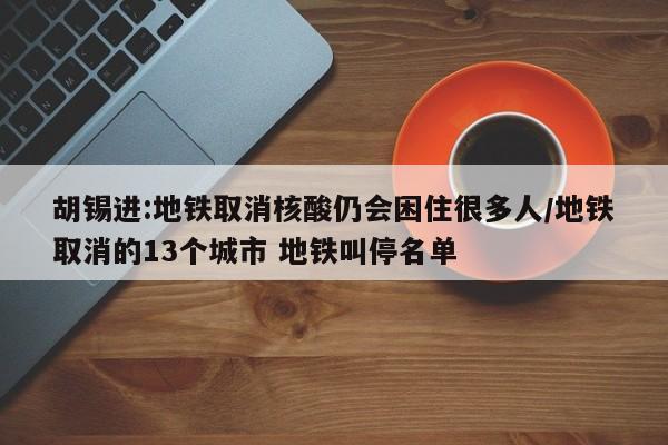 胡锡进:地铁取消核酸仍会困住很多人/地铁取消的13个城市 地铁叫停名单