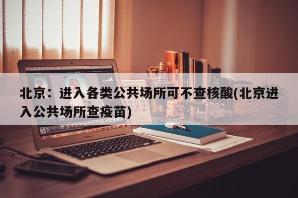 北京：进入各类公共场所可不查核酸(北京进入公共场所查疫苗)