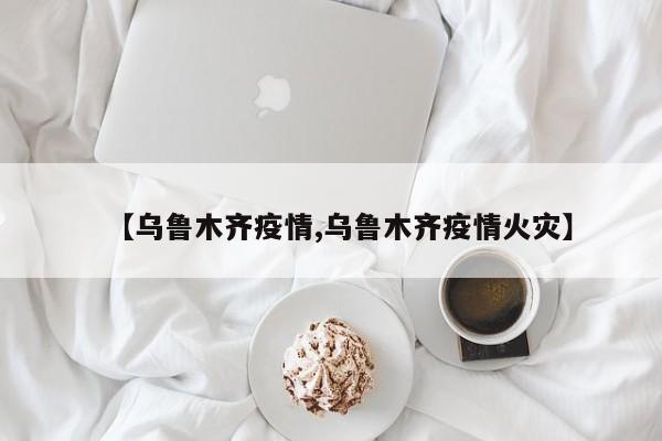 【乌鲁木齐疫情,乌鲁木齐疫情火灾】