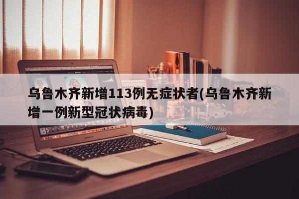乌鲁木齐新增113例无症状者(乌鲁木齐新增一例新型冠状病毒)