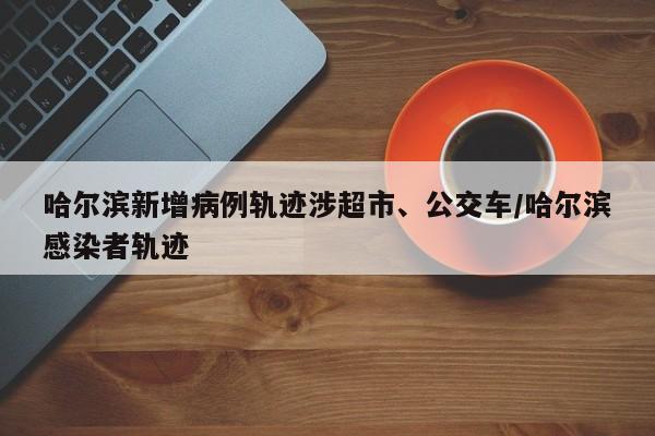 哈尔滨新增病例轨迹涉超市、公交车/哈尔滨感染者轨迹