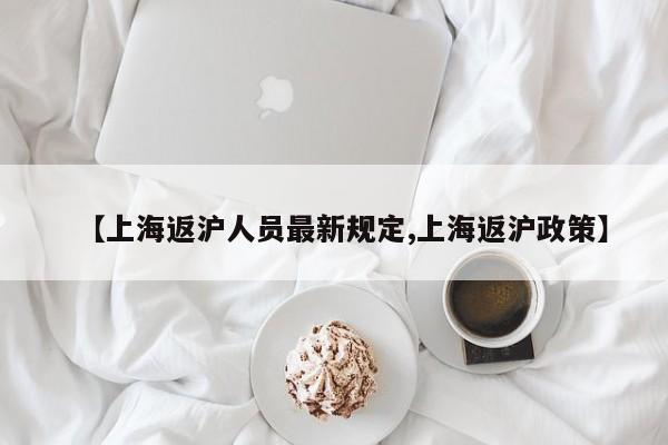 【上海返沪人员最新规定,上海返沪政策】