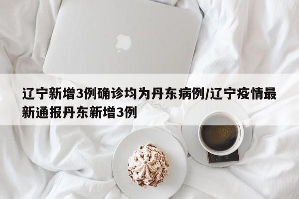 辽宁新增3例确诊均为丹东病例/辽宁疫情最新通报丹东新增3例