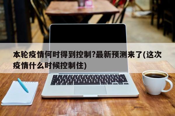 本轮疫情何时得到控制?最新预测来了(这次疫情什么时候控制住)
