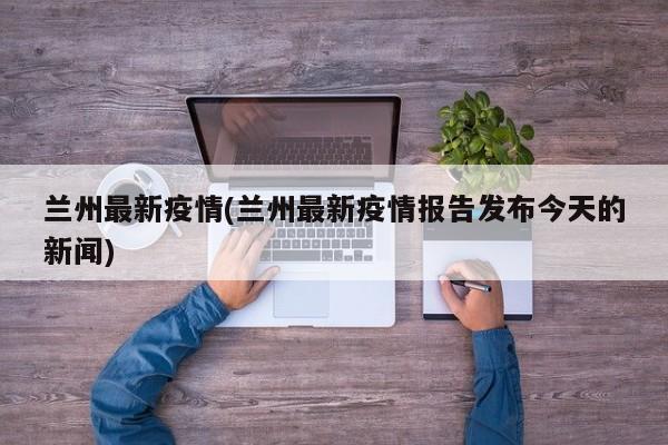 兰州最新疫情(兰州最新疫情报告发布今天的新闻)