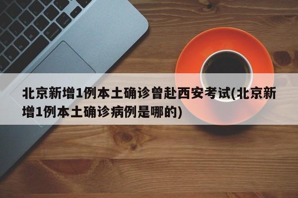 北京新增1例本土确诊曾赴西安考试(北京新增1例本土确诊病例是哪的)