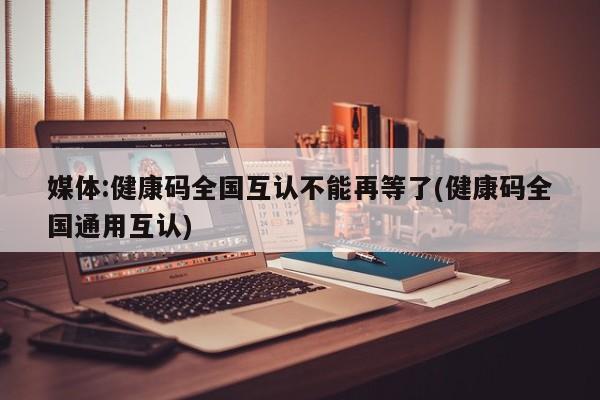 媒体:健康码全国互认不能再等了(健康码全国通用互认)