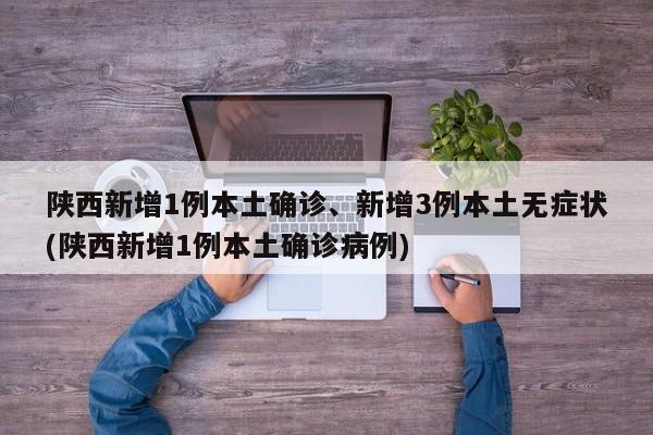 陕西新增1例本土确诊、新增3例本土无症状(陕西新增1例本土确诊病例)
