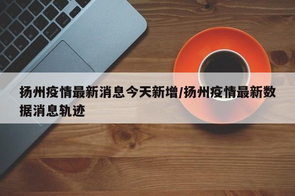 扬州疫情最新消息今天新增/扬州疫情最新数据消息轨迹