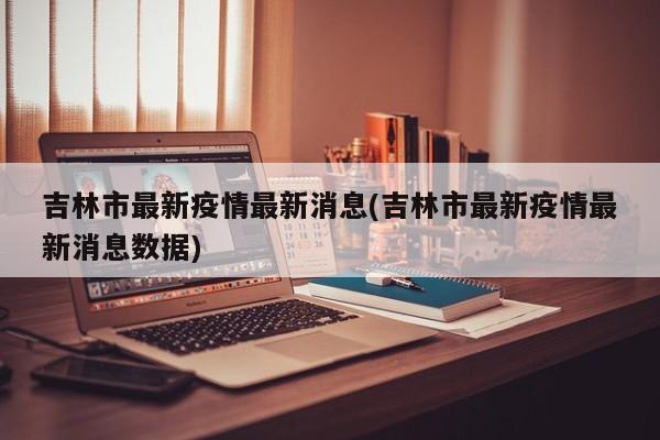 吉林市最新疫情最新消息(吉林市最新疫情最新消息数据)