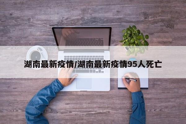 湖南最新疫情/湖南最新疫情95人死亡