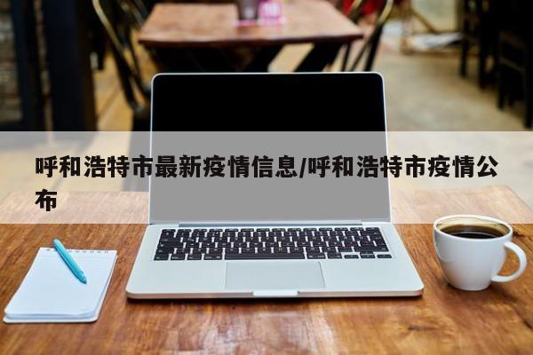 呼和浩特市最新疫情信息/呼和浩特市疫情公布
