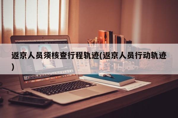 返京人员须核查行程轨迹(返京人员行动轨迹)