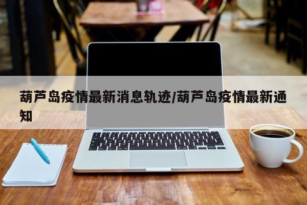 葫芦岛疫情最新消息轨迹/葫芦岛疫情最新通知