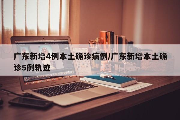 广东新增4例本土确诊病例/广东新增本土确诊5例轨迹