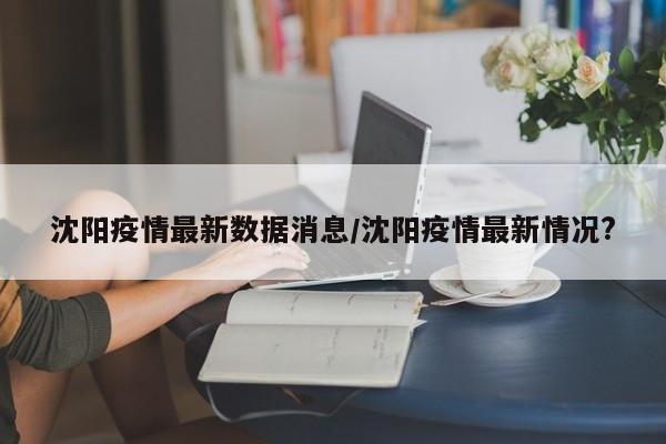 沈阳疫情最新数据消息/沈阳疫情最新情况?