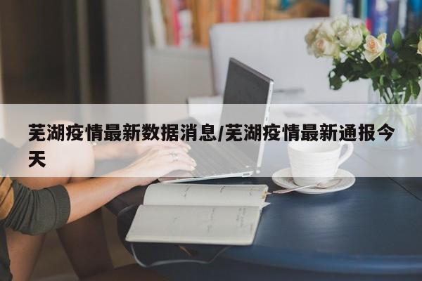 芜湖疫情最新数据消息/芜湖疫情最新通报今天