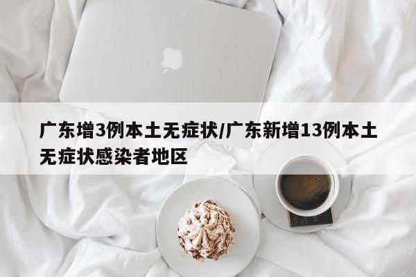广东增3例本土无症状/广东新增13例本土无症状感染者地区