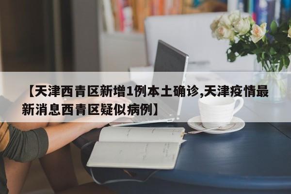 【天津西青区新增1例本土确诊,天津疫情最新消息西青区疑似病例】