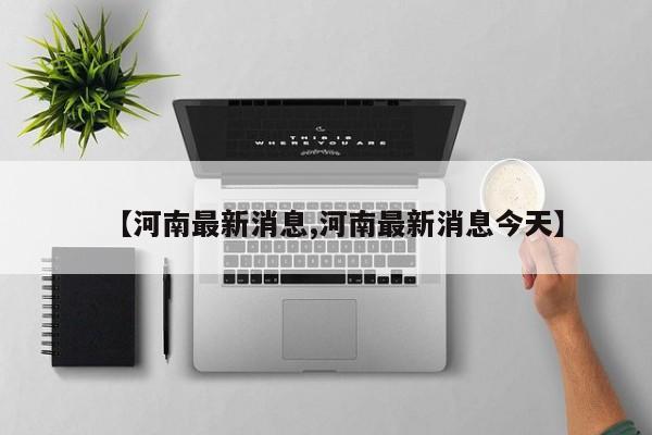 【河南最新消息,河南最新消息今天】