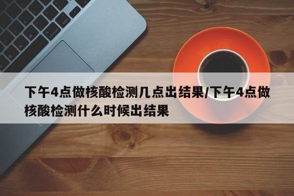 下午4点做核酸检测几点出结果/下午4点做核酸检测什么时候出结果