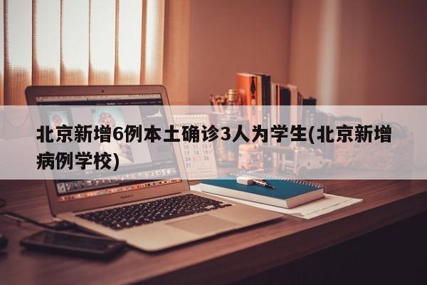 北京新增6例本土确诊3人为学生(北京新增病例学校)