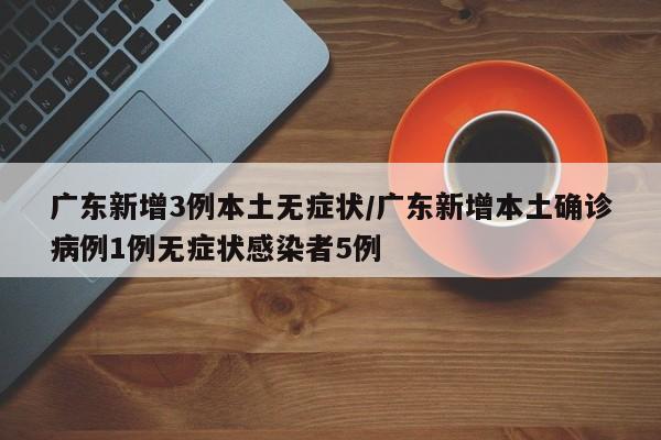 广东新增3例本土无症状/广东新增本土确诊病例1例无症状感染者5例