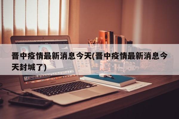 晋中疫情最新消息今天(晋中疫情最新消息今天封城了)