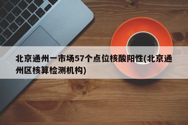 北京通州一市场57个点位核酸阳性(北京通州区核算检测机构)