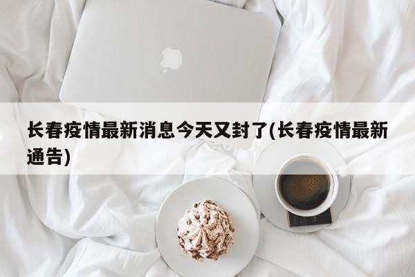 长春疫情最新消息今天又封了(长春疫情最新通告)