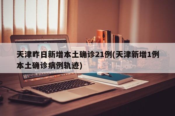 天津昨日新增本土确诊21例(天津新增1例本土确诊病例轨迹)