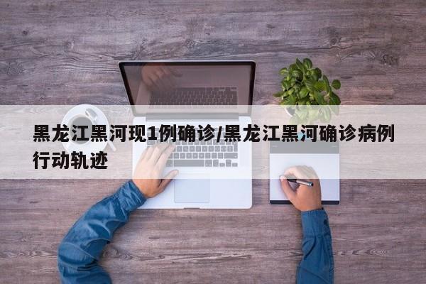 黑龙江黑河现1例确诊/黑龙江黑河确诊病例行动轨迹