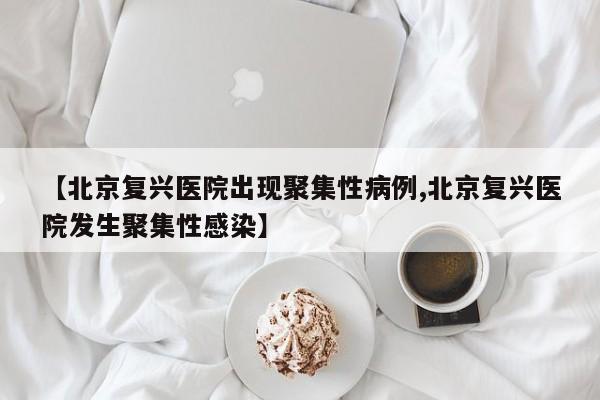【北京复兴医院出现聚集性病例,北京复兴医院发生聚集性感染】