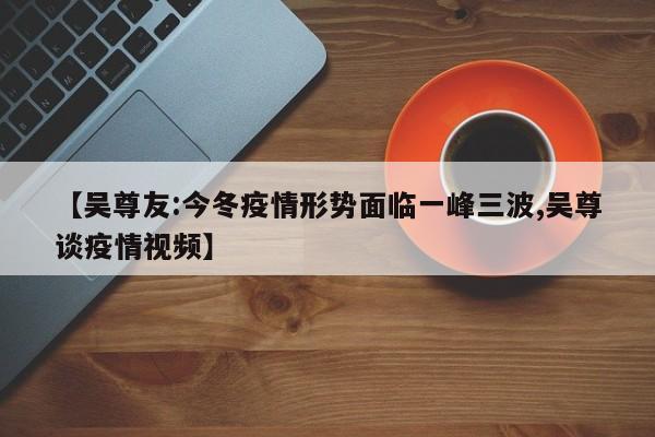 【吴尊友:今冬疫情形势面临一峰三波,吴尊谈疫情视频】