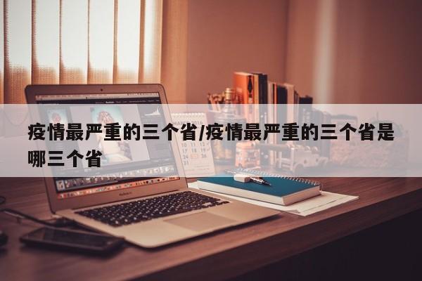 疫情最严重的三个省/疫情最严重的三个省是哪三个省