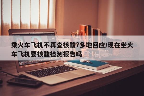 乘火车飞机不再查核酸?多地回应/现在坐火车飞机要核酸检测报告吗